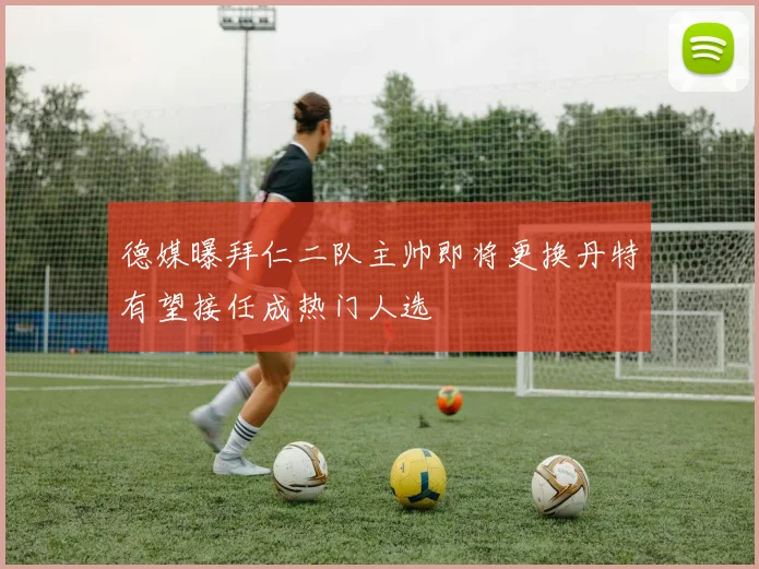 德媒曝拜仁二队主帅即将更换丹特有望接任成热门人选
