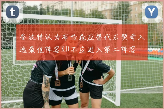 香波特认为布伦森应替代东契奇入选最佳阵容KD不应进入第二阵容