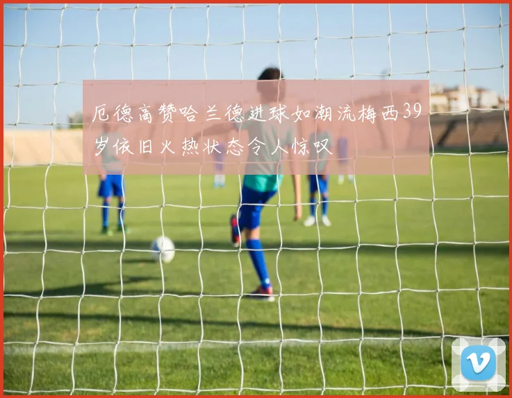 厄德高赞哈兰德进球如潮流梅西39岁依旧火热状态令人惊叹