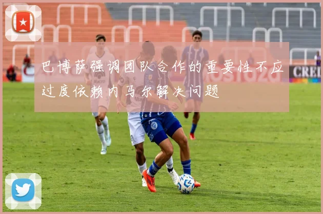 巴博萨强调团队合作的重要性不应过度依赖内马尔解决问题