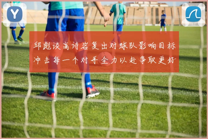 邱彪谈高诗岩复出对球队影响目标冲击每一个对手全力以赴争取更好成绩