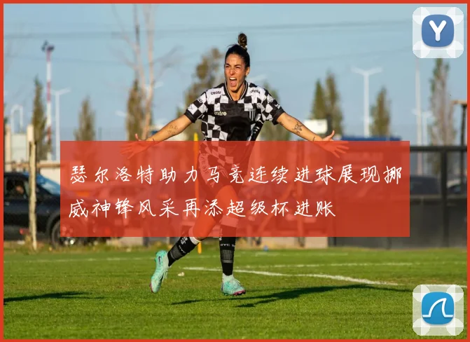 瑟尔洛特助力马竞连续进球展现挪威神锋风采再添超级杯进账