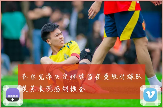 齐尔克泽决定继续留在曼联对球队复苏表现感到振奋