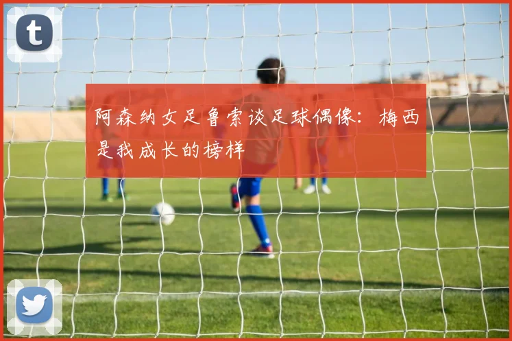 阿森纳女足鲁索谈足球偶像：梅西是我成长的榜样