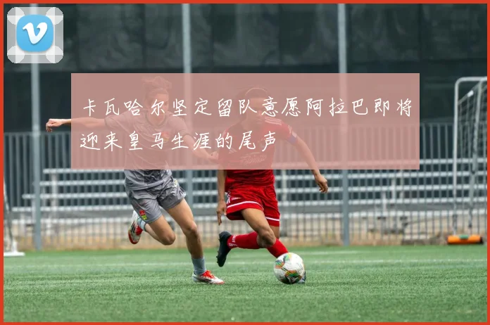 卡瓦哈尔坚定留队意愿阿拉巴即将迎来皇马生涯的尾声