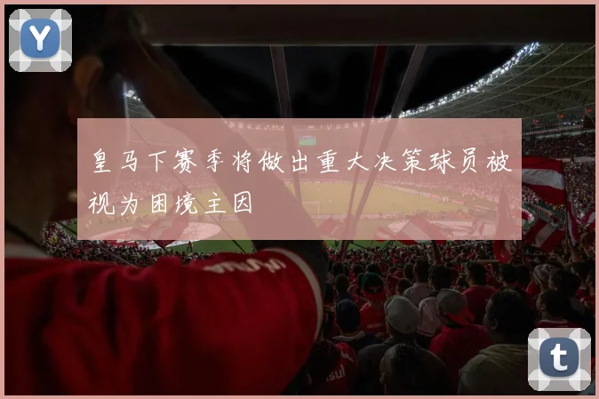 皇马下赛季将做出重大决策球员被视为困境主因