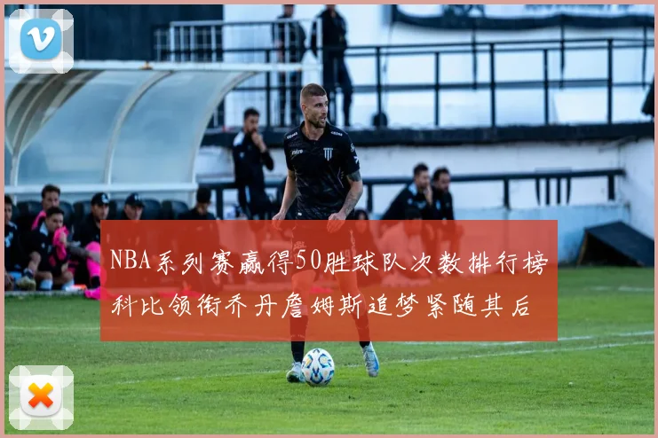 NBA系列赛赢得50胜球队次数排行榜科比领衔乔丹詹姆斯追梦紧随其后
